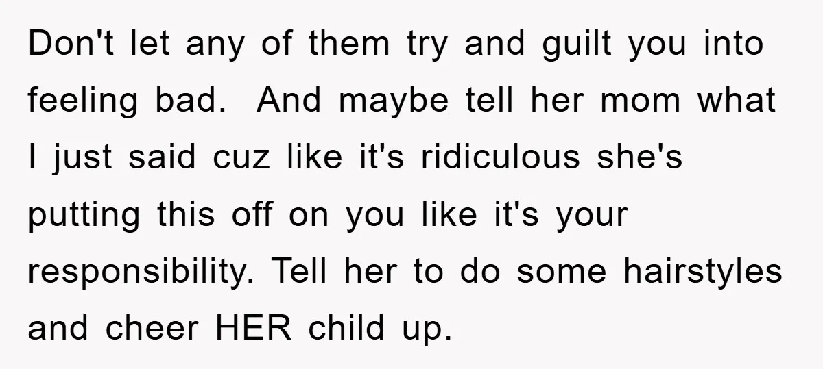 Don't let any of them try and guilt you into feeling bad. And maybe tell her mom what I just said cuz like it's ridiculous she's putting this off on...