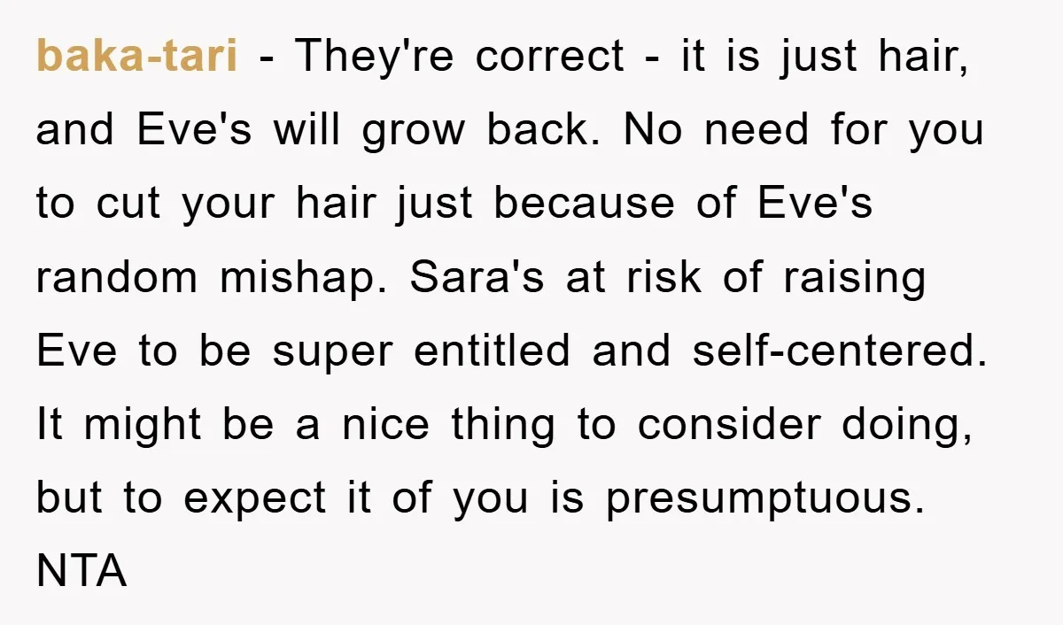 baka-tari − They're correct - it is just hair, and Eve's will grow back. No need for you to cut your hair just because of Eve's random mishap. Sara's at...