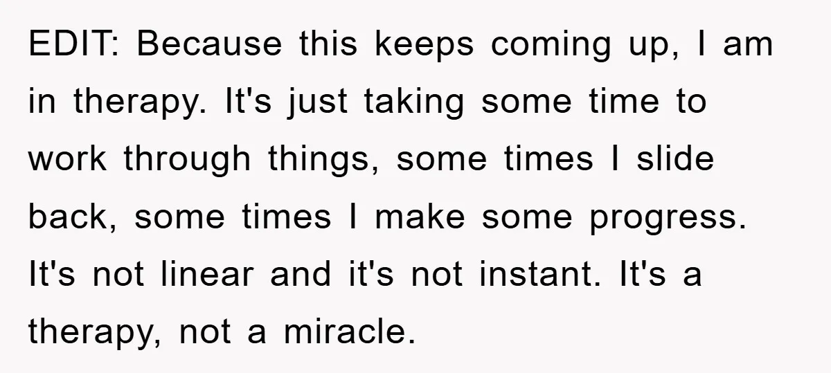 EDIT: Because this keeps coming up, I am in therapy. It's just taking some time to work through things, some times I slide back, some times I make some progress....
