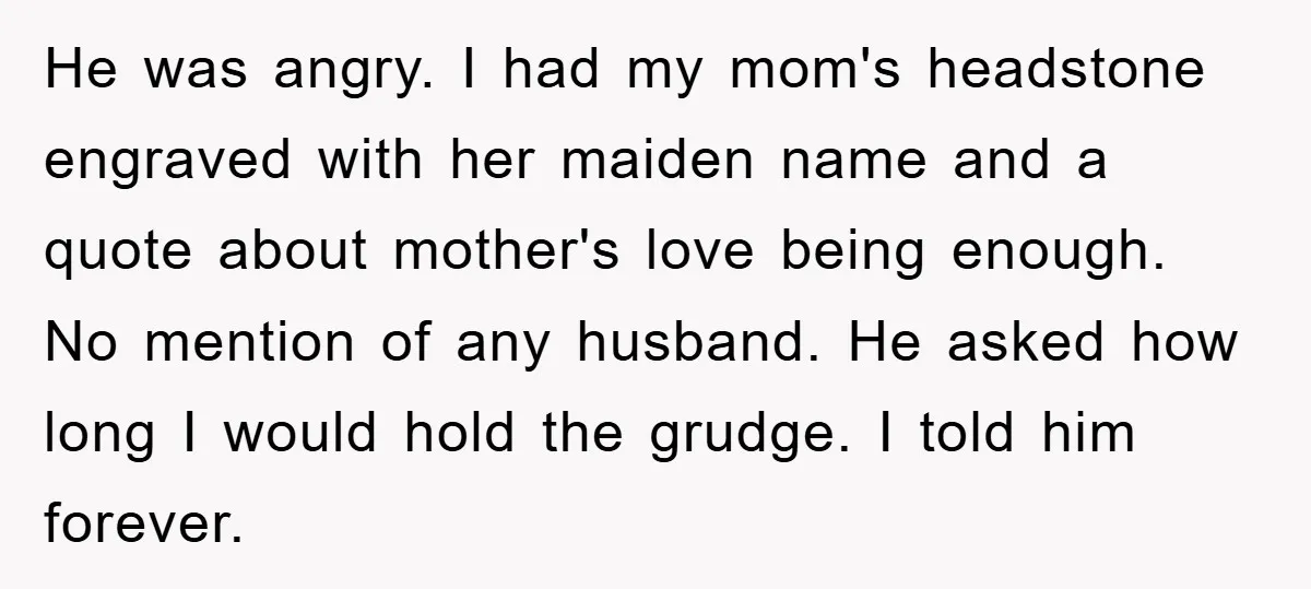 He was angry. I had my mom's headstone engraved with her maiden name and a quote about mother's love being enough. No mention of any husband. He asked how long...