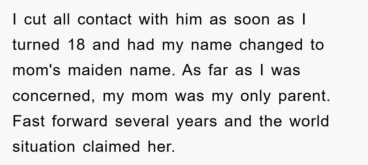 I cut all contact with him as soon as I turned 18 and had my name changed to mom's maiden name. As far as I was concerned, my mom was...