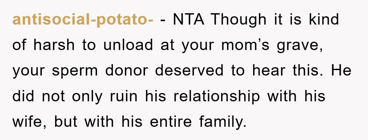 antisocial-potato- − NTA Though it is kind of harsh to unload at your mom’s grave, your sperm donor deserved to hear this. He did not only ruin his relationship with...