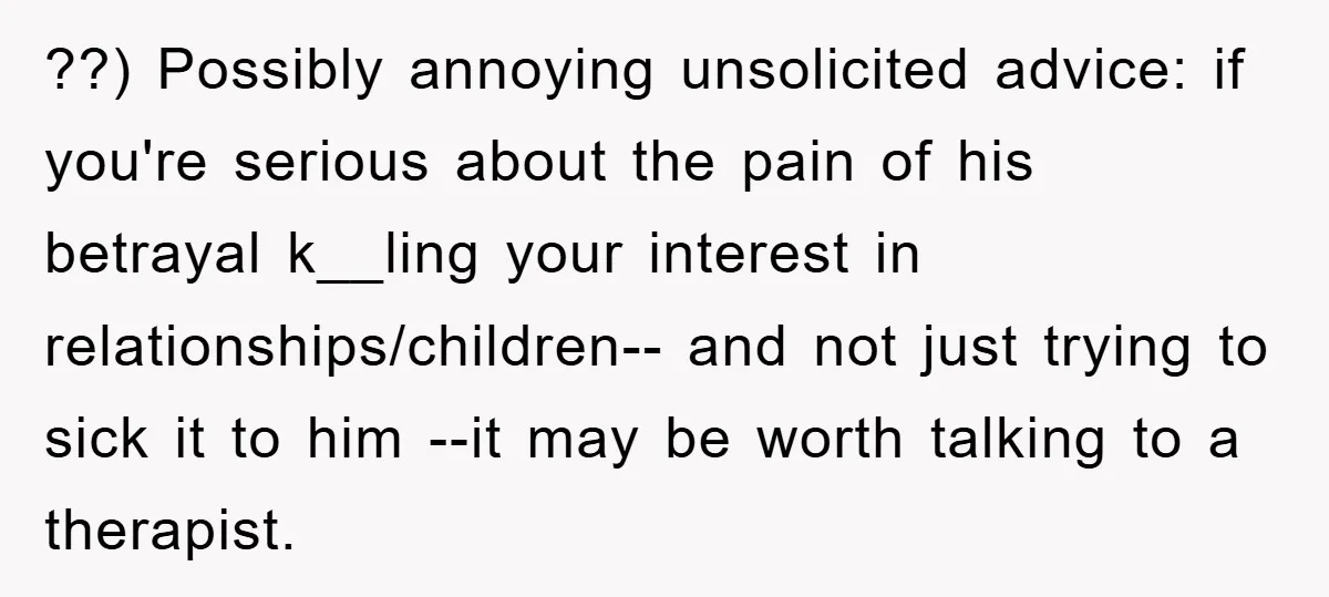 ??) Possibly annoying unsolicited advice: if you're serious about the pain of his betrayal k__ling your interest in relationships/children-- and not just trying to sick it to him --it may...