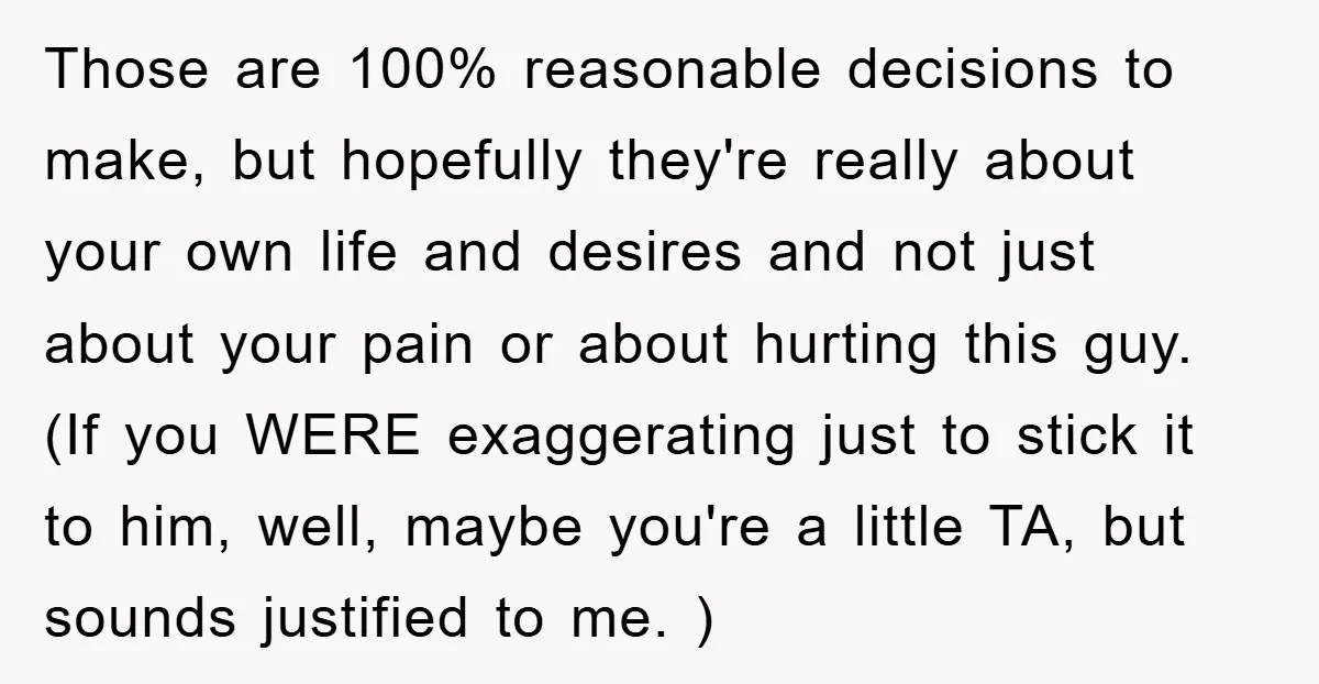 Those are 100% reasonable decisions to make, but hopefully they're really about your own life and desires and not just about your pain or about hurting this guy. (If you...