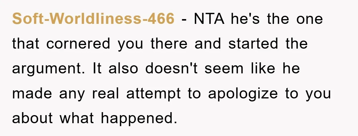 Soft-Worldliness-466 − NTA he's the one that cornered you there and started the argument. It also doesn't seem like he made any real attempt to apologize to you about what...