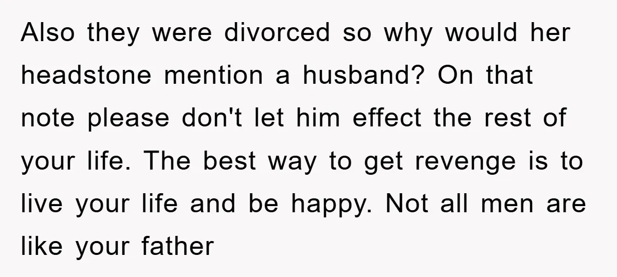 Also they were divorced so why would her headstone mention a husband? On that note please don't let him effect the rest of your life. The best way to get...