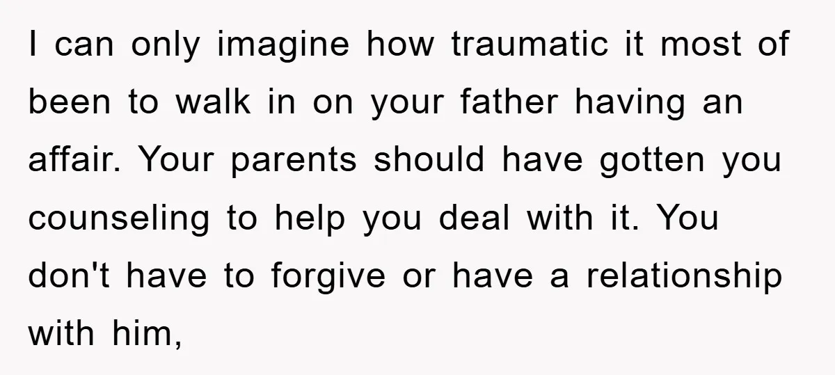 I can only imagine how traumatic it most of been to walk in on your father having an affair. Your parents should have gotten you counseling to help you deal...