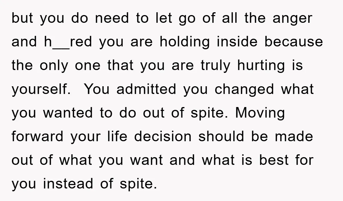but you do need to let go of all the anger and h__red you are holding inside because the only one that you are truly hurting is yourself. You admitted...