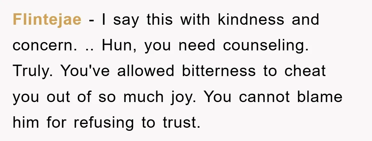 Flintejae − I say this with kindness and concern. .. Hun, you need counseling. Truly. You've allowed bitterness to cheat you out of so much joy. You cannot blame him...