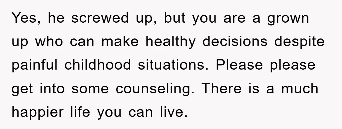 Yes, he screwed up, but you are a grown up who can make healthy decisions despite painful childhood situations. Please please get into some counseling. There is a much happier...