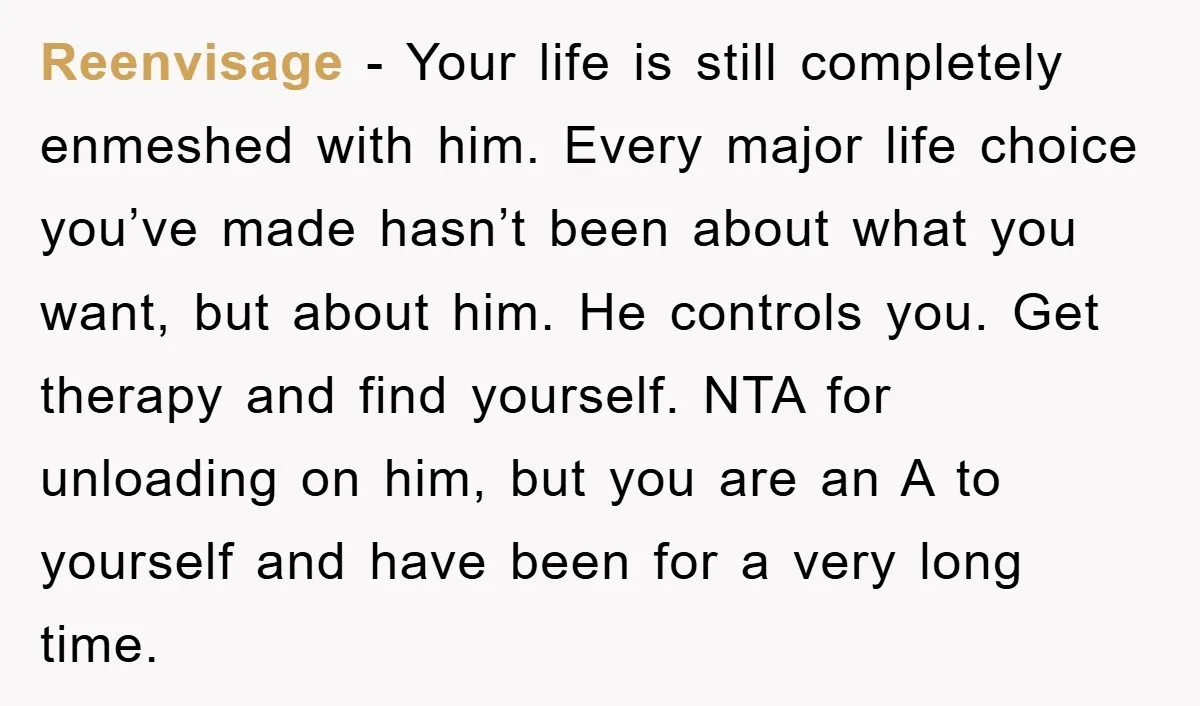 Reenvisage − Your life is still completely enmeshed with him. Every major life choice you’ve made hasn’t been about what you want, but about him. He controls you. Get therapy...