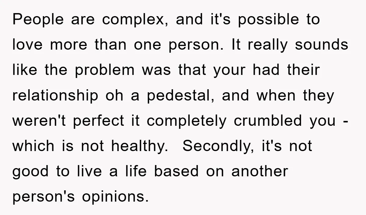 People are complex, and it's possible to love more than one person. It really sounds like the problem was that your had their relationship oh a pedestal, and when they...