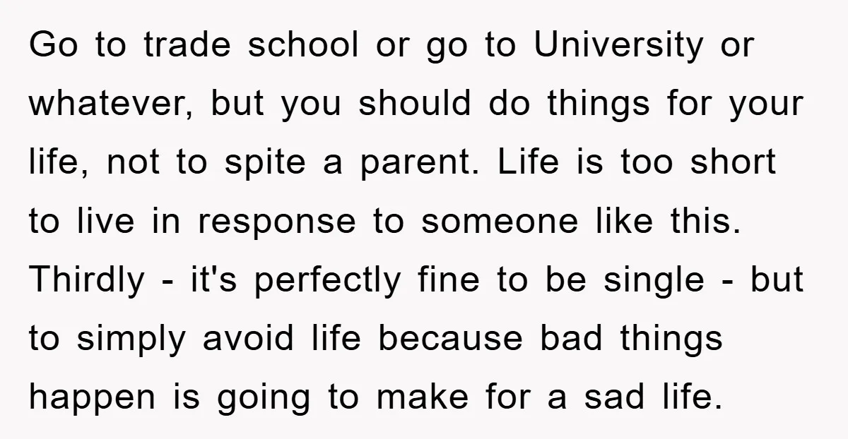 Go to trade school or go to University or whatever, but you should do things for your life, not to spite a parent. Life is too short to live in...