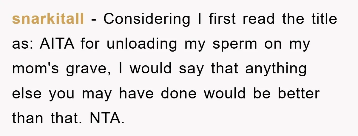 snarkitall − Considering I first read the title as: AITA for unloading my sperm on my mom's grave, I would say that anything else you may have done would be...