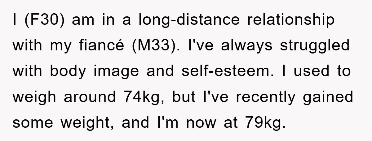 I (F30) am in a long-distance relationship with my fiancé (M33). I've always struggled with body image and self-esteem. I used to weigh around 74kg, but I've recently gained some...