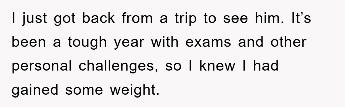 I just got back from a trip to see him. It’s been a tough year with exams and other personal challenges, so I knew I had gained some weight.
