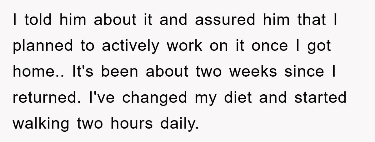 I told him about it and assured him that I planned to actively work on it once I got home.. It's been about two weeks since I returned. I've changed...