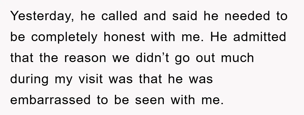 Yesterday, he called and said he needed to be completely honest with me. He admitted that the reason we didn’t go out much during my visit was that he was...