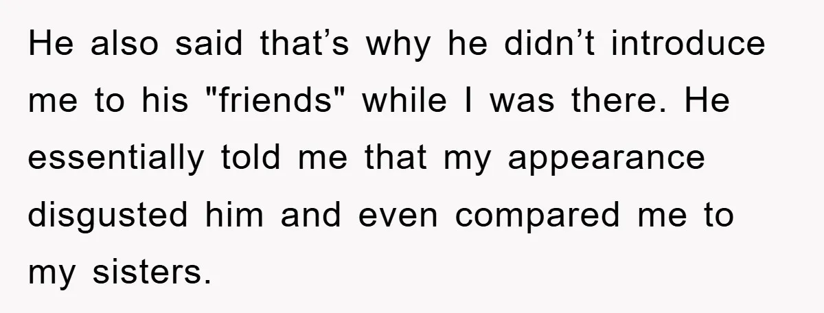 He also said that’s why he didn’t introduce me to his "friends" while I was there. He essentially told me that my appearance disgusted him and even compared me to...