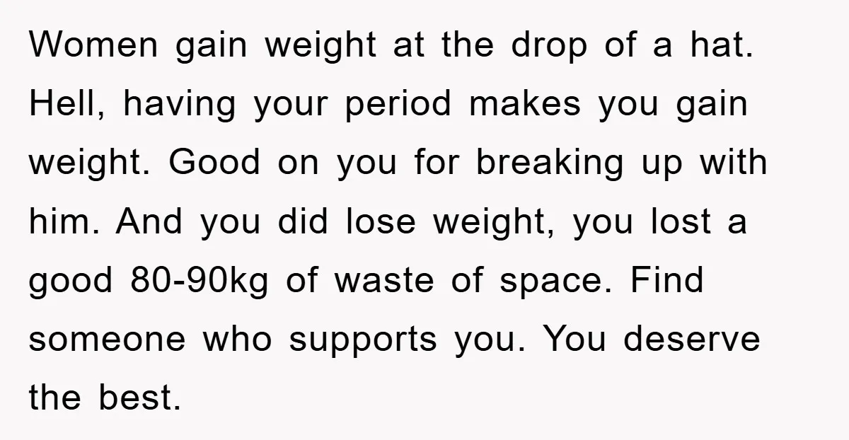 Women gain weight at the drop of a hat. Hell, having your period makes you gain weight. Good on you for breaking up with him. And you did lose weight,...