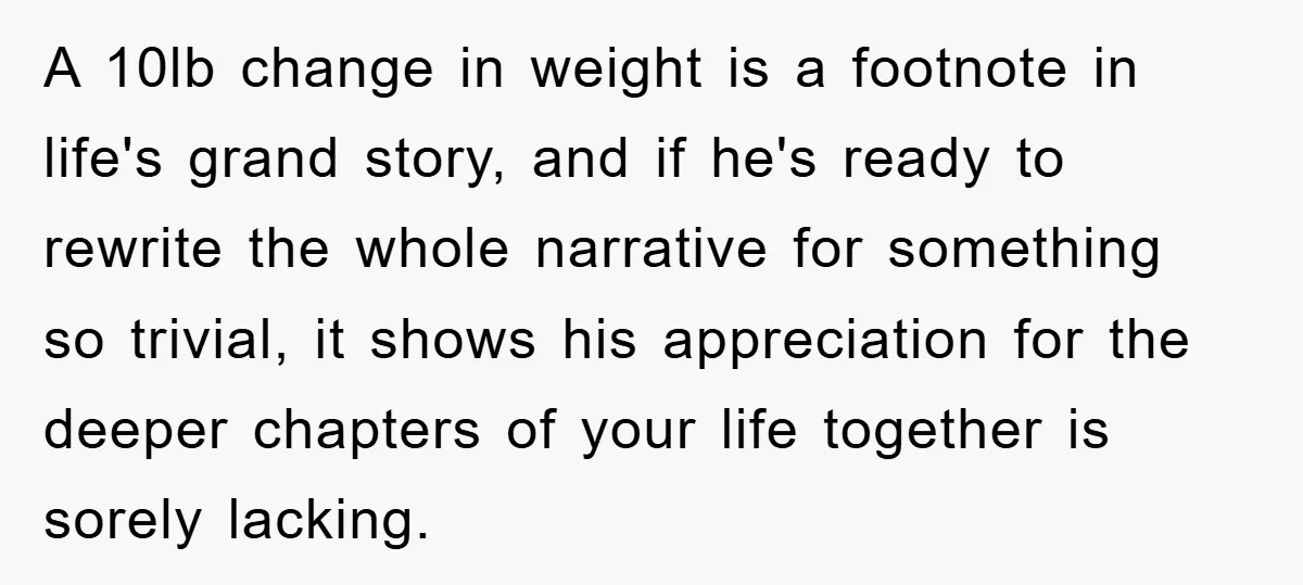 A 10lb change in weight is a footnote in life's grand story, and if he's ready to rewrite the whole narrative for something so trivial, it shows his appreciation for...