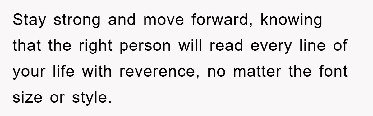 Stay strong and move forward, knowing that the right person will read every line of your life with reverence, no matter the font size or style.