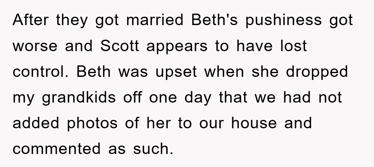After they got married Beth's pushiness got worse and Scott appears to have lost control. Beth was upset when she dropped my grandkids off one day that we had not...