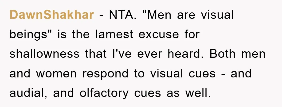 DawnShakhar − NTA. "Men are visual beings" is the lamest excuse for shallowness that I've ever heard. Both men and women respond to visual cues - and audial, and olfactory...