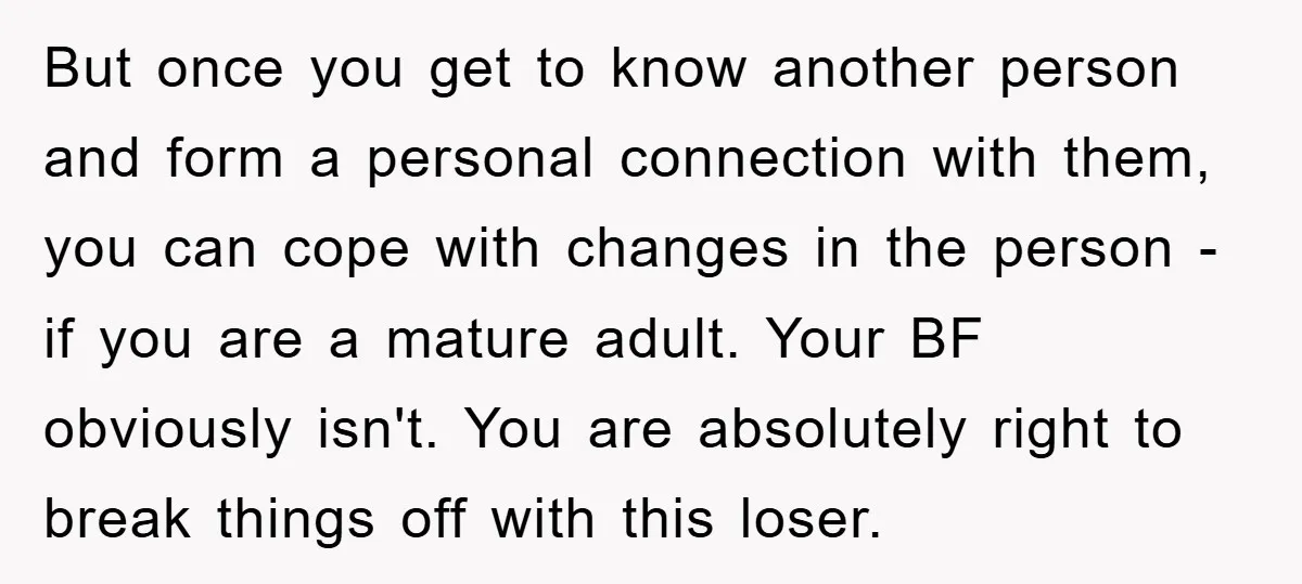 But once you get to know another person and form a personal connection with them, you can cope with changes in the person - if you are a mature adult....