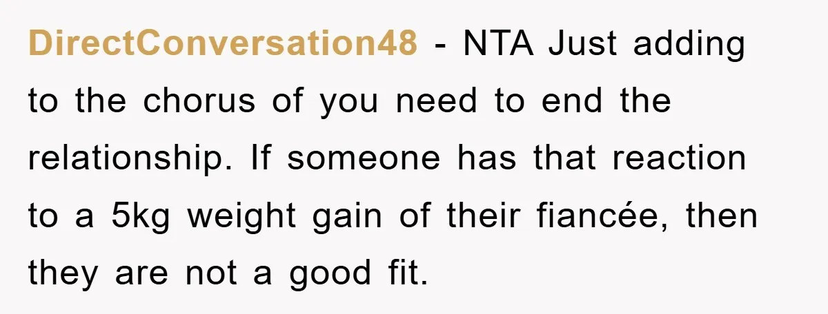 DirectConversation48 − NTA Just adding to the chorus of you need to end the relationship. If someone has that reaction to a 5kg weight gain of their fiancée, then they...