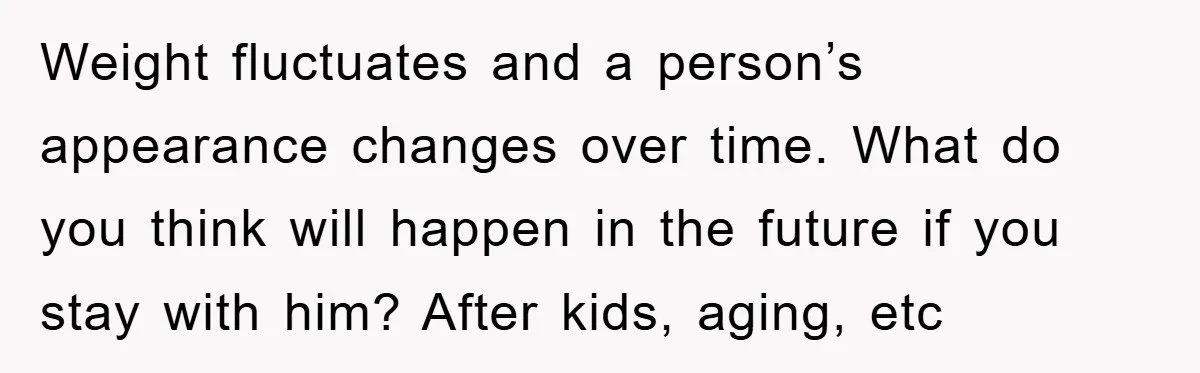 Weight fluctuates and a person’s appearance changes over time. What do you think will happen in the future if you stay with him? After kids, aging, etc
