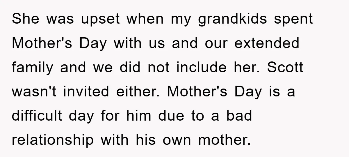 She was upset when my grandkids spent Mother's Day with us and our extended family and we did not include her. Scott wasn't invited either. Mother's Day is a difficult...