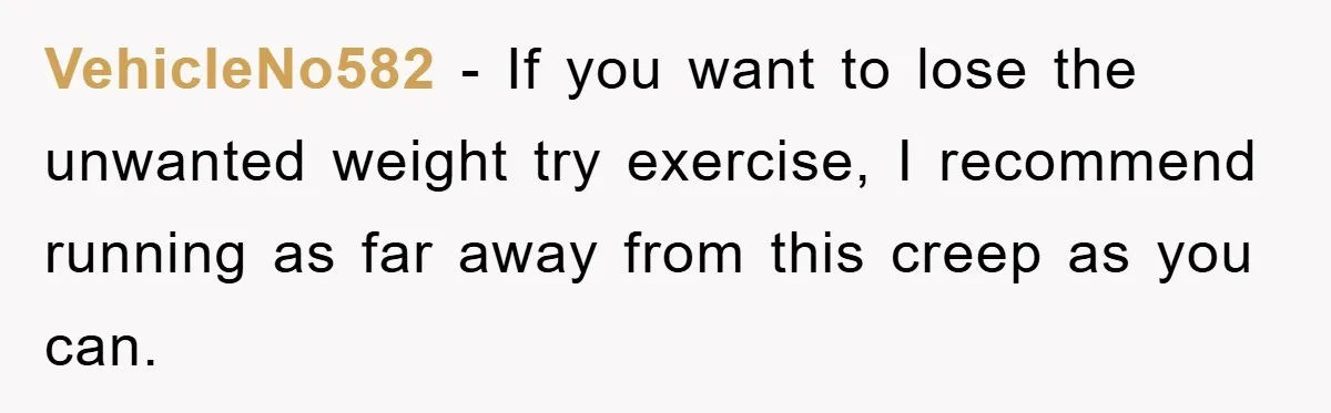 VehicleNo582 − If you want to lose the unwanted weight try exercise, I recommend running as far away from this creep as you can.