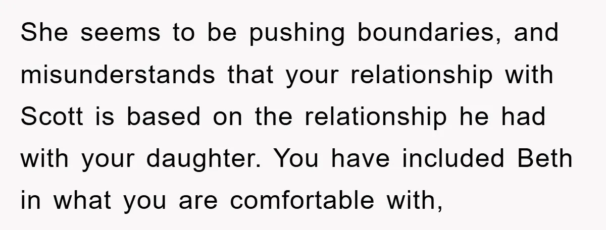 She seems to be pushing boundaries, and misunderstands that your relationship with Scott is based on the relationship he had with your daughter. You have included Beth in what you...
