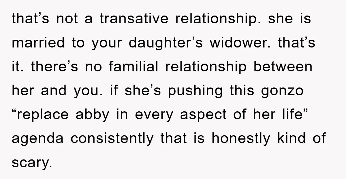 that’s not a transative relationship. she is married to your daughter’s widower. that’s it. there’s no familial relationship between her and you. if she’s pushing this gonzo “replace abby in...