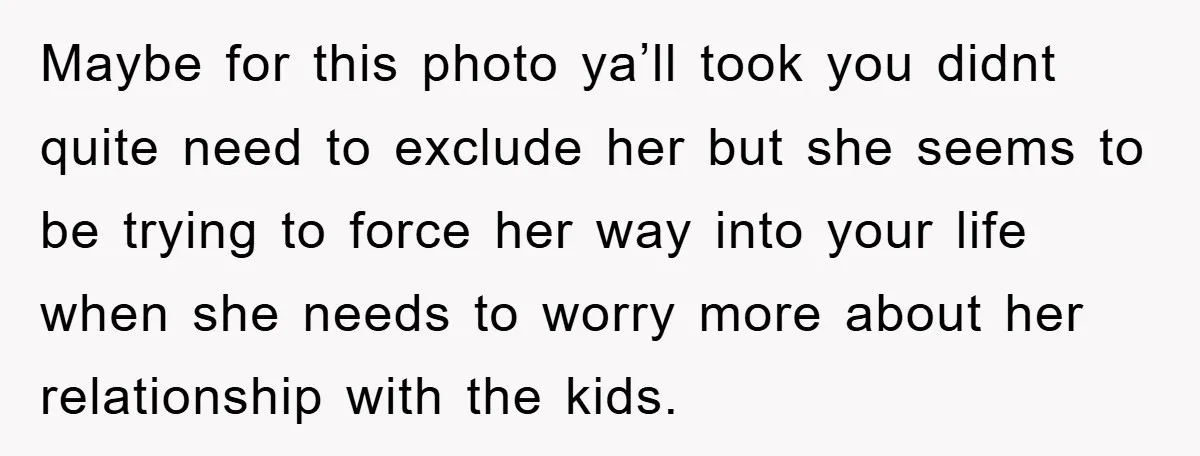 Maybe for this photo ya’ll took you didnt quite need to exclude her but she seems to be trying to force her way into your life when she needs to...