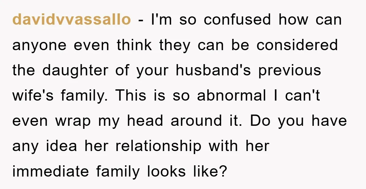 davidvvassallo − I'm so confused how can anyone even think they can be considered the daughter of your husband's previous wife's family. This is so abnormal I can't even wrap...