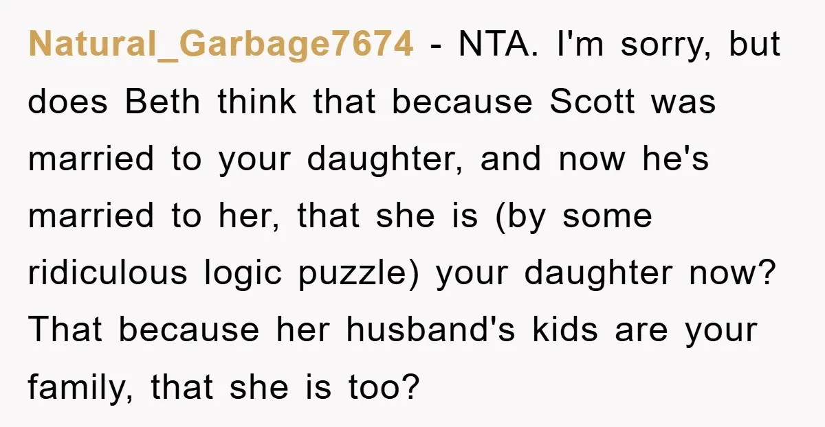 Natural_Garbage7674 − NTA. I'm sorry, but does Beth think that because Scott was married to your daughter, and now he's married to her, that she is (by some ridiculous logic...