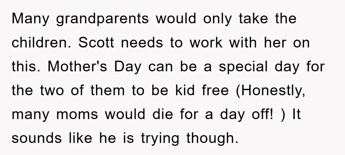 Many grandparents would only take the children. Scott needs to work with her on this. Mother's Day can be a special day for the two of them to be kid...