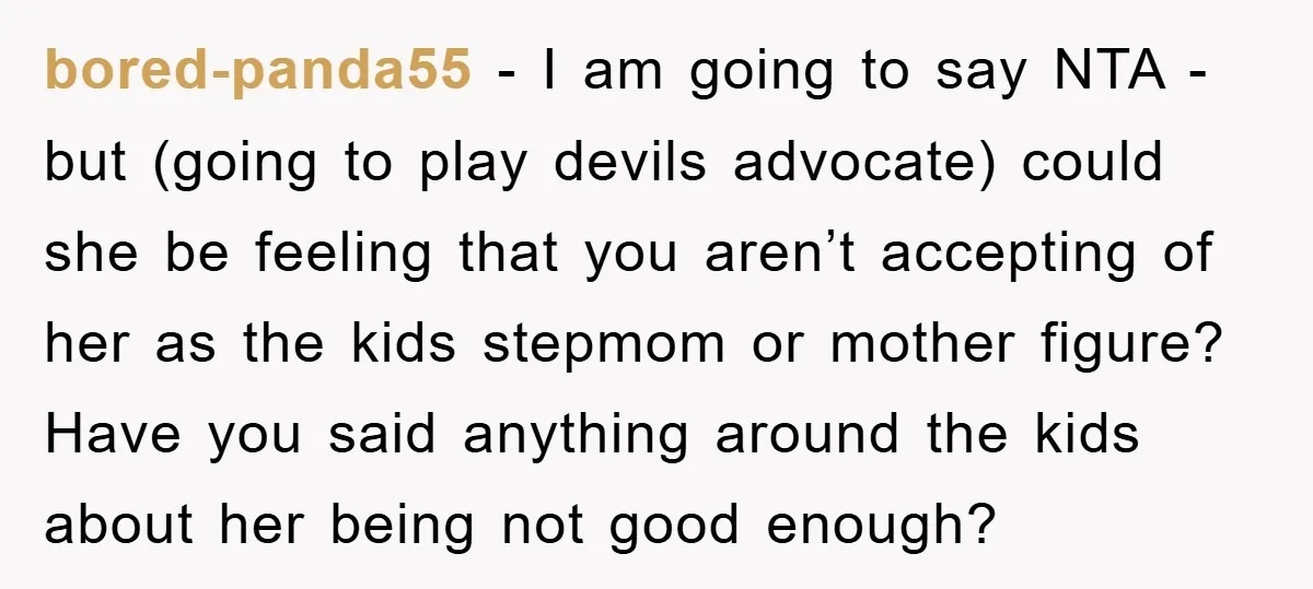 bored-panda55 − I am going to say NTA - but (going to play devils advocate) could she be feeling that you aren’t accepting of her as the kids stepmom or...