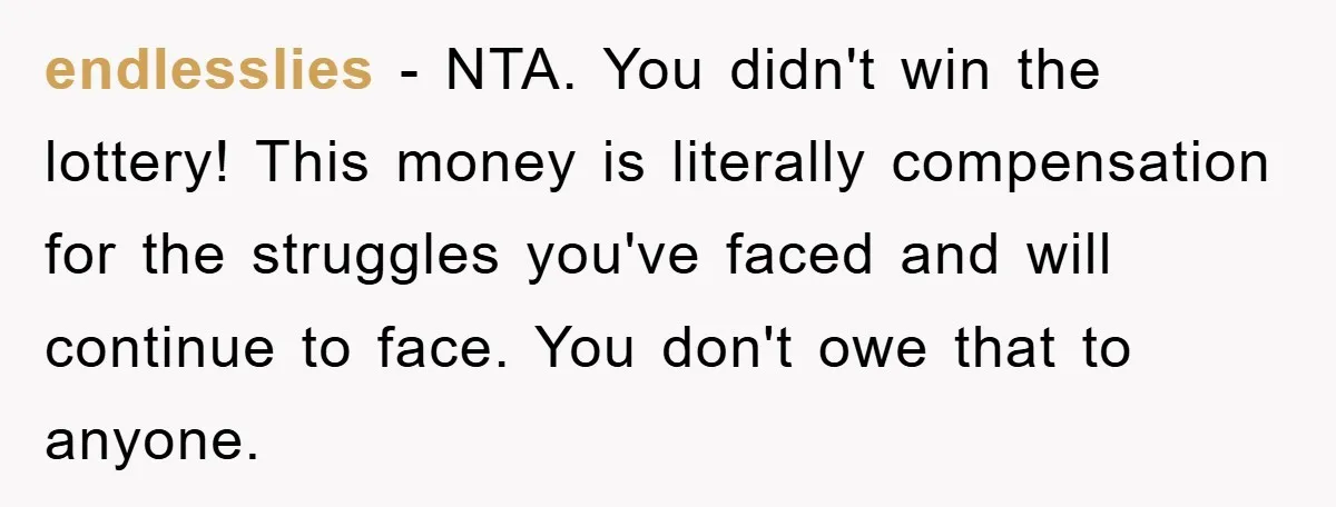 endlesslies − NTA. You didn't win the lottery! This money is literally compensation for the struggles you've faced and will continue to face. You don't owe that to anyone.