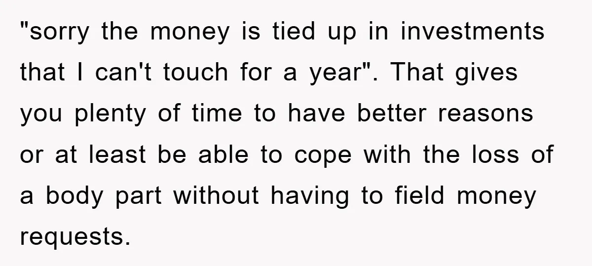 "sorry the money is tied up in investments that I can't touch for a year". That gives you plenty of time to have better reasons or at least be able...