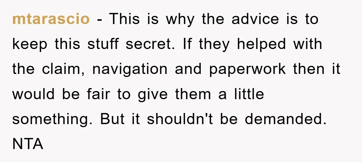 mtarascio − This is why the advice is to keep this stuff secret. If they helped with the claim, navigation and paperwork then it would be fair to give them...