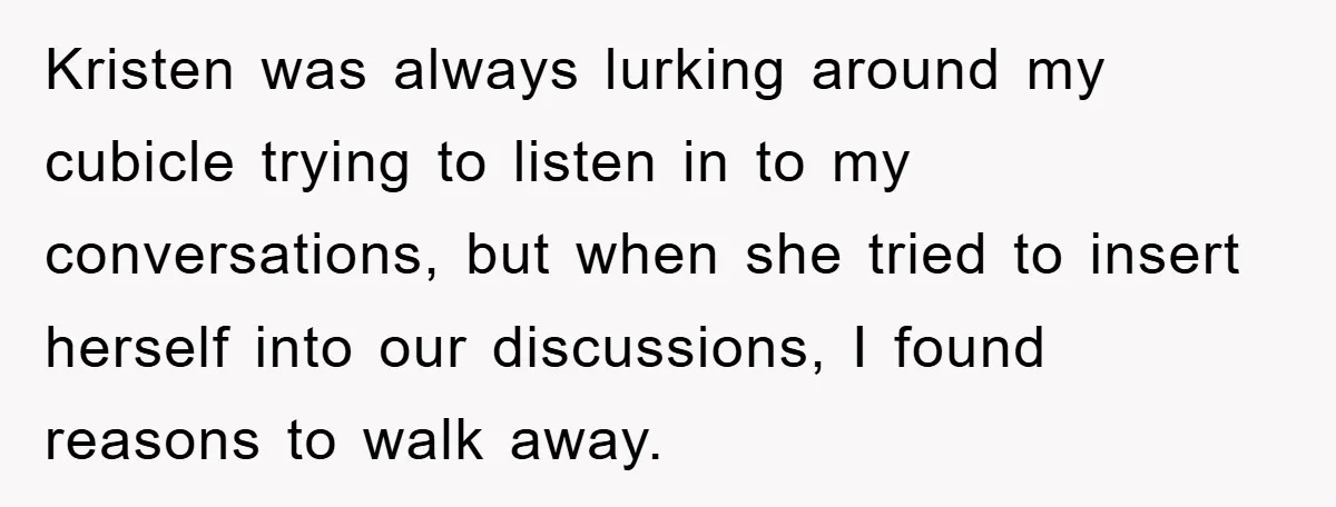Kristen was always lurking around my cubicle trying to listen in to my conversations, but when she tried to insert herself into our discussions, I found reasons to walk away.
