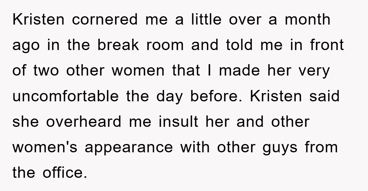 Kristen cornered me a little over a month ago in the break room and told me in front of two other women that I made her very uncomfortable the day...