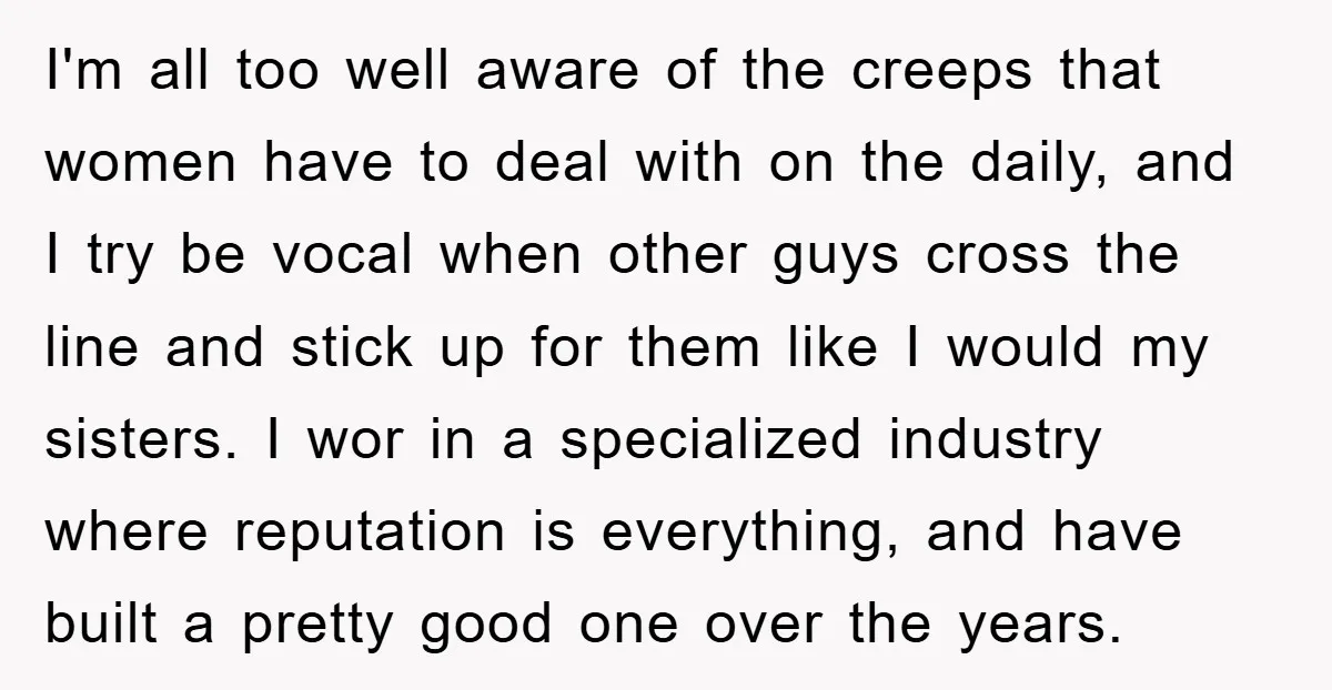 I'm all too well aware of the creeps that women have to deal with on the daily, and I try be vocal when other guys cross the line and stick...