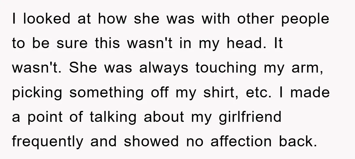 I looked at how she was with other people to be sure this wasn't in my head. It wasn't. She was always touching my arm, picking something off my shirt,...