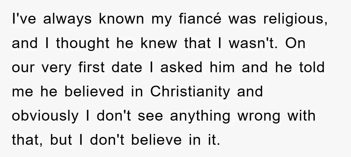 I've always known my fiancé was religious, and I thought he knew that I wasn't. On our very first date I asked him and he told me he believed in...