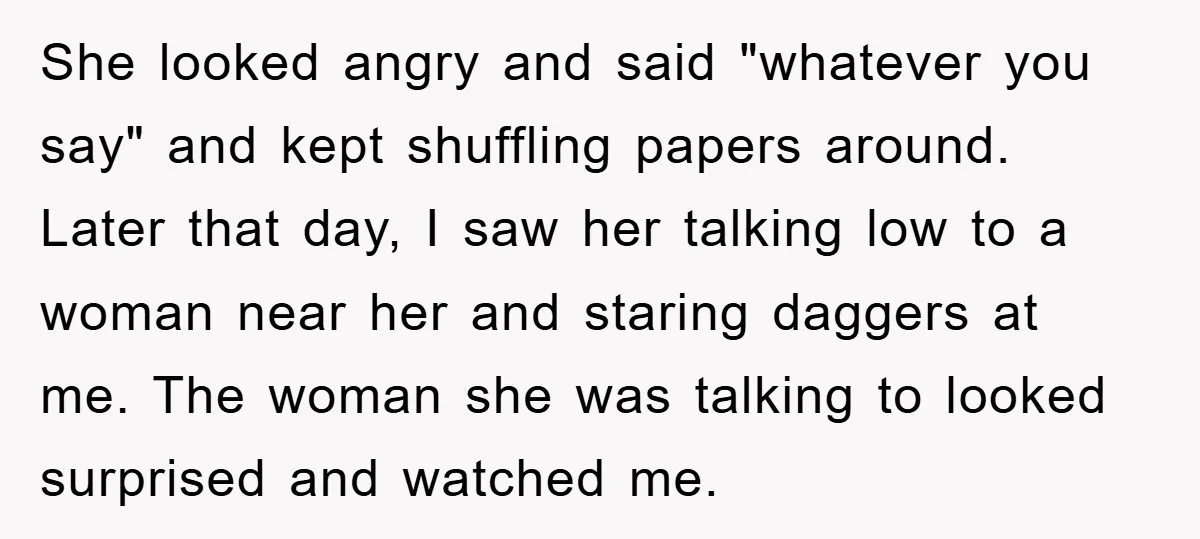 She looked angry and said "whatever you say" and kept shuffling papers around. Later that day, I saw her talking low to a woman near her and staring daggers at...