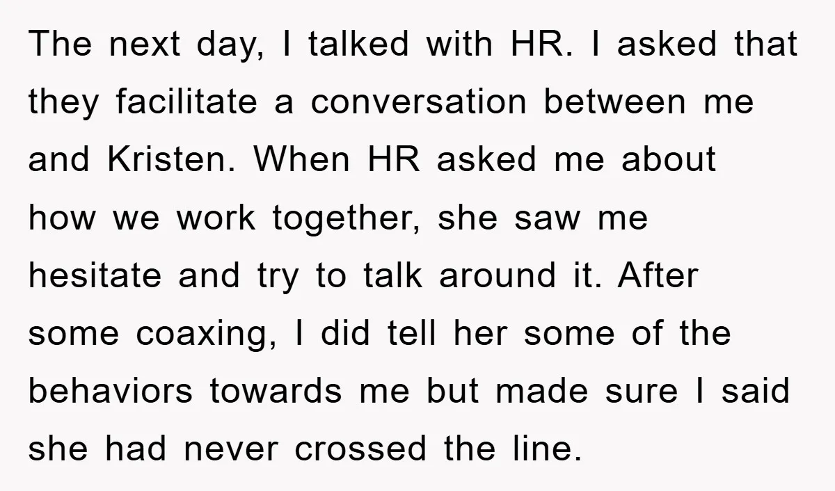The next day, I talked with HR. I asked that they facilitate a conversation between me and Kristen. When HR asked me about how we work together, she saw me...